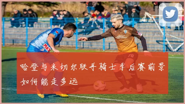 哈登与米切尔联手骑士季后赛前景如何能走多远