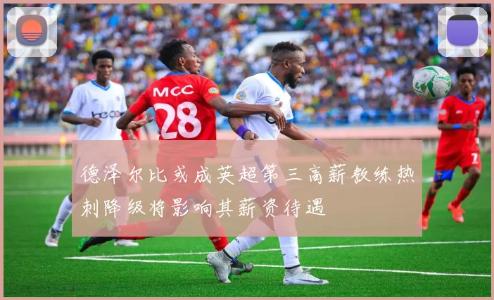 德泽尔比或成英超第三高薪教练热刺降级将影响其薪资待遇