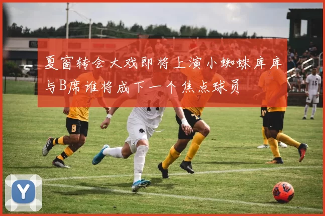 夏窗转会大戏即将上演小蜘蛛库库与B席谁将成下一个焦点球员