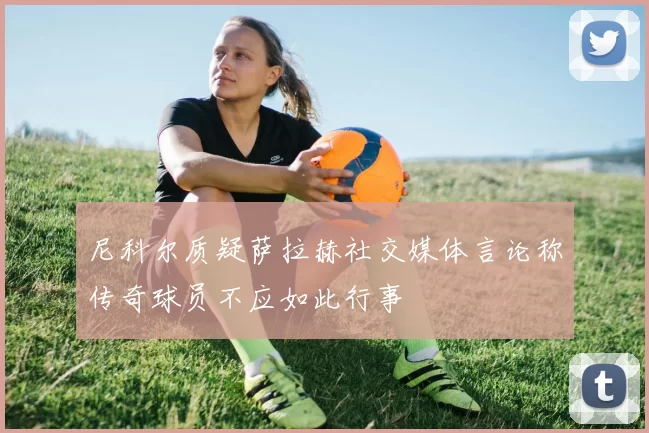 尼科尔质疑萨拉赫社交媒体言论称传奇球员不应如此行事