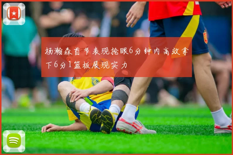 杨瀚森首节表现抢眼6分钟内高效拿下6分1篮板展现实力