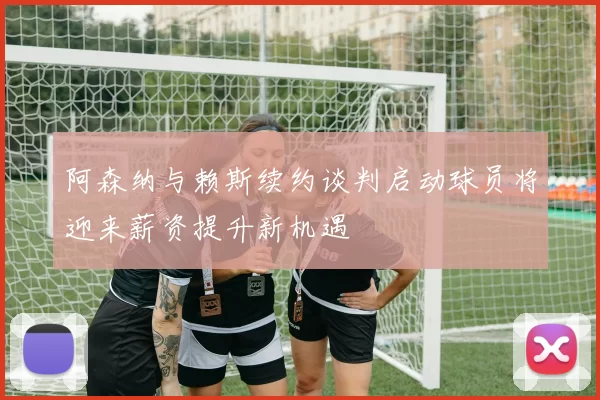阿森纳与赖斯续约谈判启动球员将迎来薪资提升新机遇