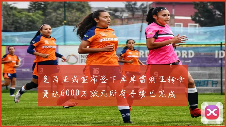 皇马正式宣布签下库库雷利亚转会费达6000万欧元所有手续已完成