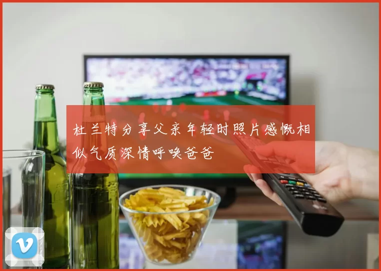 杜兰特分享父亲年轻时照片感慨相似气质深情呼唤爸爸