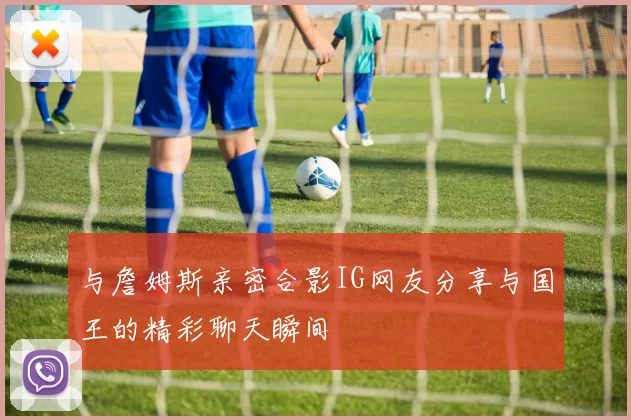 与詹姆斯亲密合影IG网友分享与国王的精彩聊天瞬间