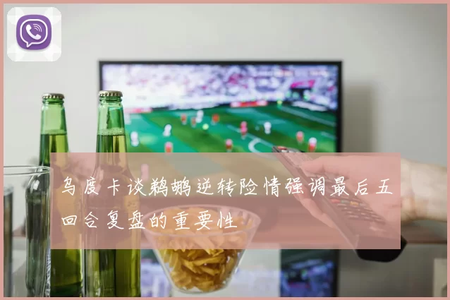 乌度卡谈鹈鹕逆转险情强调最后五回合复盘的重要性