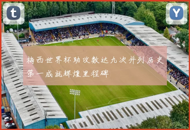 梅西世界杯助攻数达九次并列历史第一成就辉煌里程碑