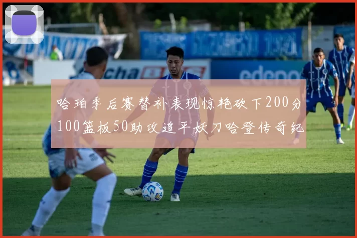 哈珀季后赛替补表现惊艳砍下200分100篮板50助攻追平妖刀哈登传奇纪录