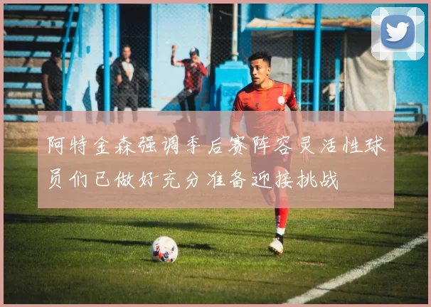 阿特金森强调季后赛阵容灵活性球员们已做好充分准备迎接挑战