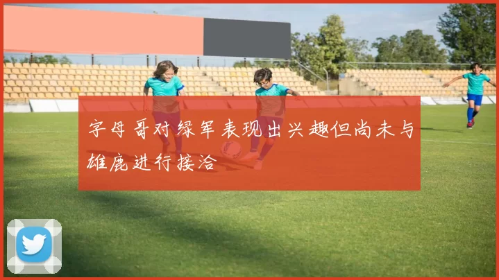 字母哥对绿军表现出兴趣但尚未与雄鹿进行接洽