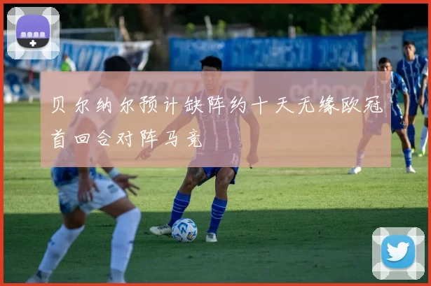 贝尔纳尔预计缺阵约十天无缘欧冠首回合对阵马竞