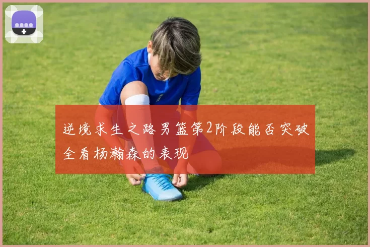 逆境求生之路男篮第2阶段能否突破全看杨瀚森的表现
