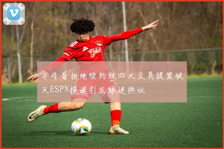 字母哥拒绝续约致四大交易提案破灭ESPN报道引发球迷热议