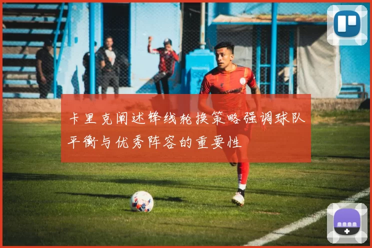 卡里克阐述锋线轮换策略强调球队平衡与优秀阵容的重要性