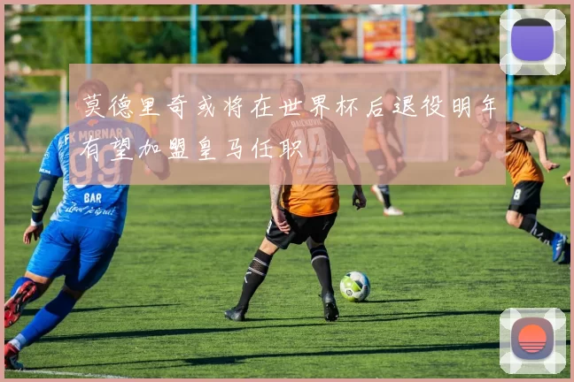 莫德里奇或将在世界杯后退役明年有望加盟皇马任职