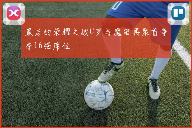 最后的荣耀之战C罗与魔笛再聚首争夺16强席位