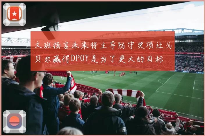 文班扬言未来将主导防守奖项让戈贝尔赢得DPOY是为了更大的目标