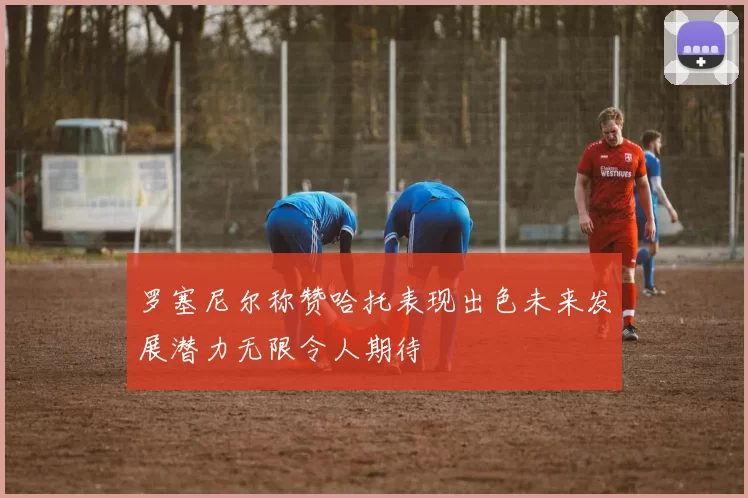 罗塞尼尔称赞哈托表现出色未来发展潜力无限令人期待