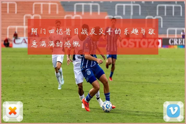阿门回忆昔日战友交手的乐趣与敬意满满的感慨