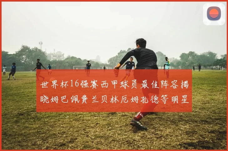 世界杯16强赛西甲球员最佳阵容揭晓姆巴佩费兰贝林厄姆孔德等明星入选