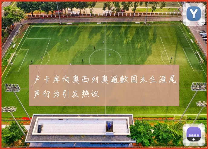 卢卡库向奥西利奥道歉国米生涯尾声行为引发热议