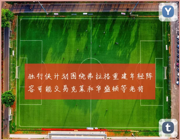 独行侠计划围绕弗拉格重建年轻阵容可能交易克莱和华盛顿等老将