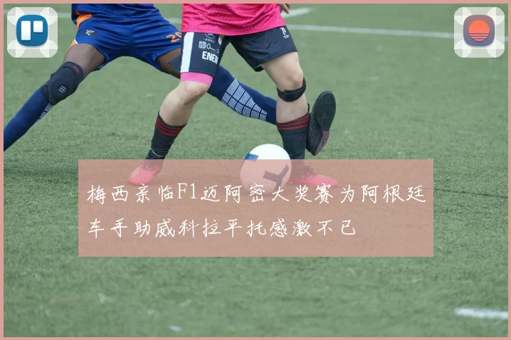 梅西亲临F1迈阿密大奖赛为阿根廷车手助威科拉平托感激不已