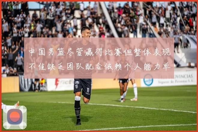 中国男篮尽管赢得比赛但整体表现不佳缺乏团队配合依赖个人能力单打成效有限