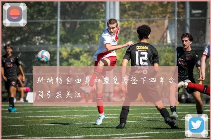 科纳特自由身加盟皇马签下四年合同引发关注