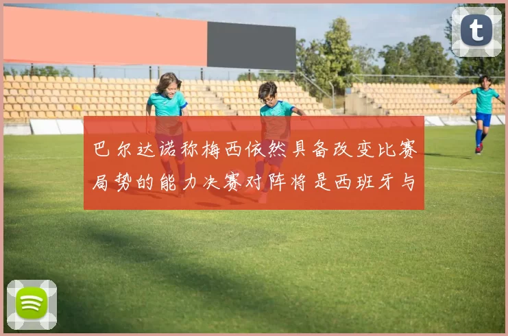 巴尔达诺称梅西依然具备改变比赛局势的能力决赛对阵将是西班牙与阿根廷