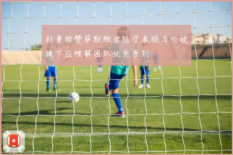 科曼称赞萨默维尔防守表现马伦被换下应理解团队优先原则