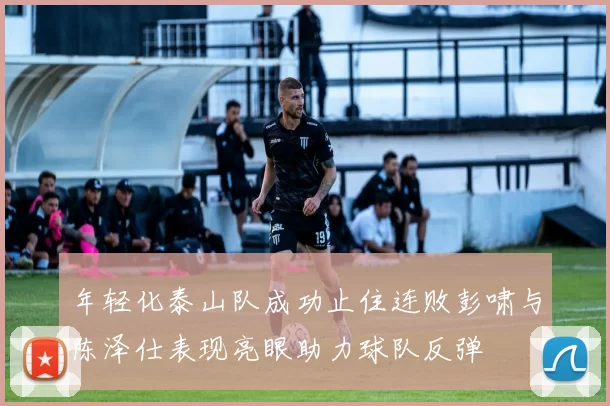年轻化泰山队成功止住连败彭啸与陈泽仕表现亮眼助力球队反弹
