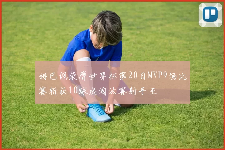姆巴佩荣膺世界杯第20日MVP9场比赛斩获10球成淘汰赛射手王
