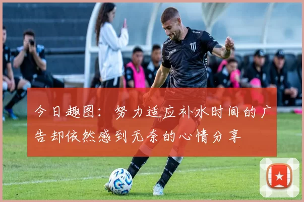 今日趣图：努力适应补水时间的广告却依然感到无奈的心情分享