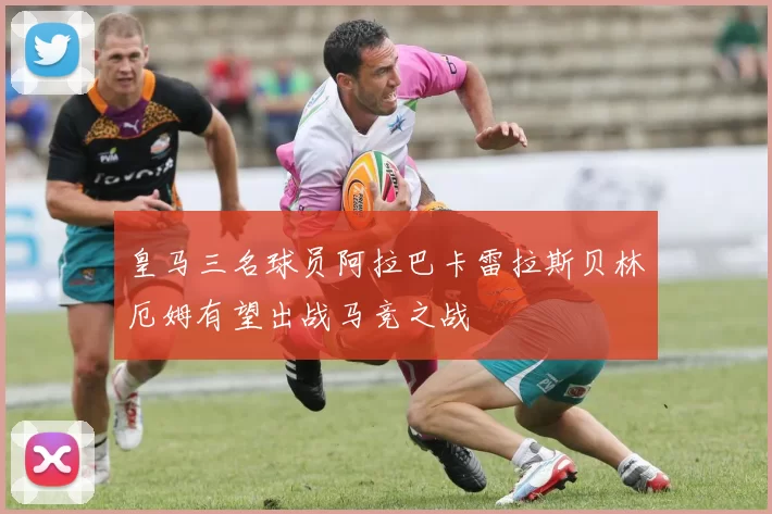 皇马三名球员阿拉巴卡雷拉斯贝林厄姆有望出战马竞之战