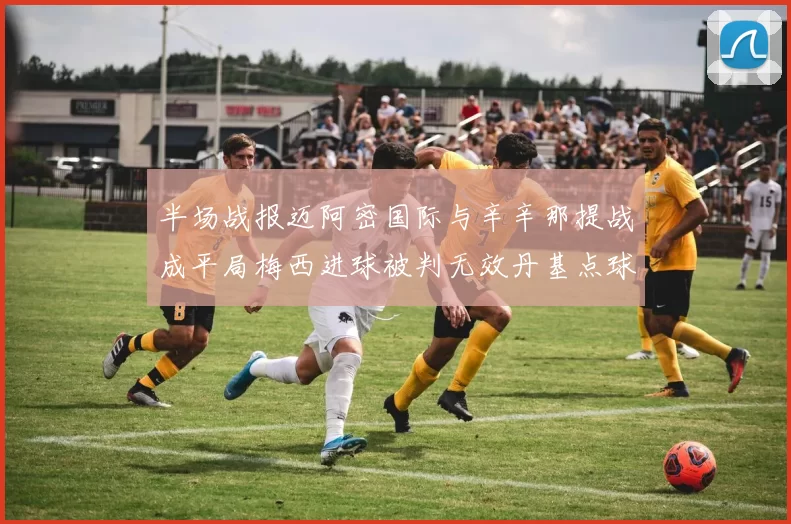 半场战报迈阿密国际与辛辛那提战成平局梅西进球被判无效丹基点球扳平比分