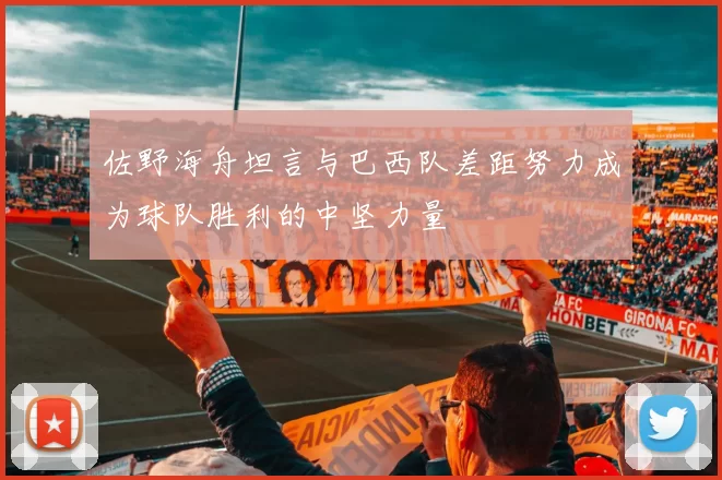 佐野海舟坦言与巴西队差距努力成为球队胜利的中坚力量