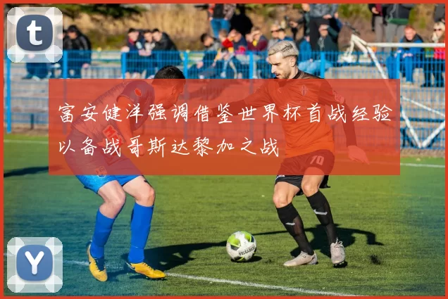 富安健洋强调借鉴世界杯首战经验以备战哥斯达黎加之战