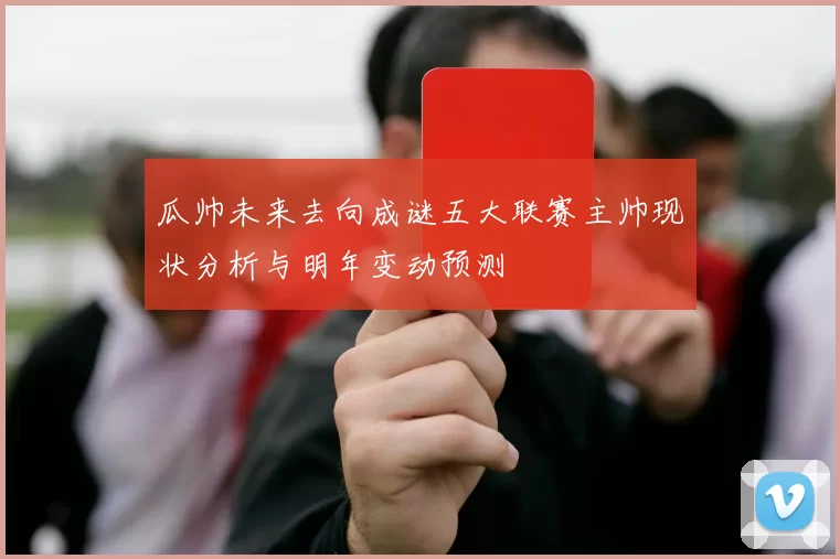 瓜帅未来去向成谜五大联赛主帅现状分析与明年变动预测