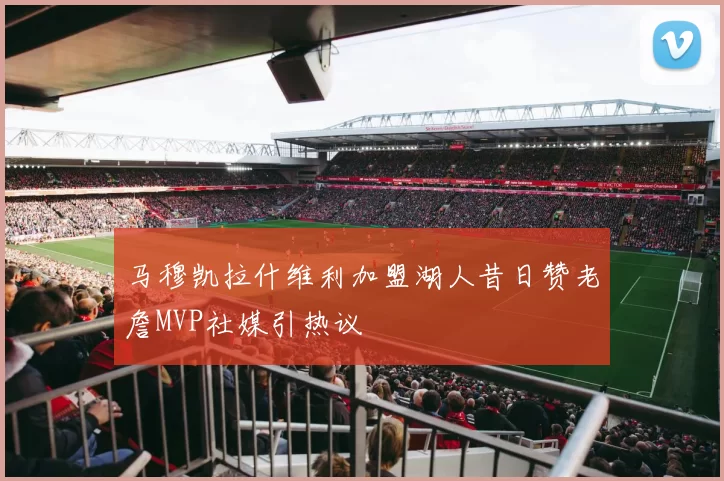 马穆凯拉什维利加盟湖人昔日赞老詹MVP社媒引热议